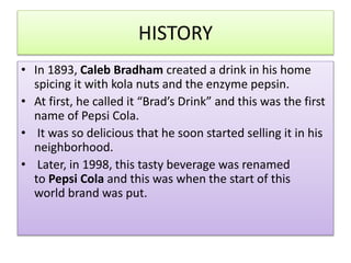 HISTORY
? In 1893, Caleb Bradham created a drink in his home
spicing it with kola nuts and the enzyme pepsin.
? At first, he called it Brads Drink and this was the first
name of Pepsi Cola.
? It was so delicious that he soon started selling it in his
neighborhood.
? Later, in 1998, this tasty beverage was renamed
to Pepsi Cola and this was when the start of this
world brand was put.
 