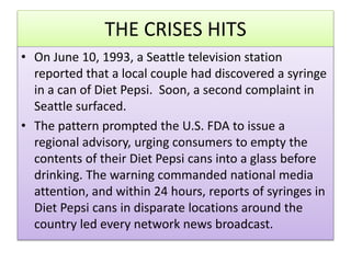 THE CRISES HITS
? On June 10, 1993, a Seattle television station
reported that a local couple had discovered a syringe
in a can of Diet Pepsi. Soon, a second complaint in
Seattle surfaced.
? The pattern prompted the U.S. FDA to issue a
regional advisory, urging consumers to empty the
contents of their Diet Pepsi cans into a glass before
drinking. The warning commanded national media
attention, and within 24 hours, reports of syringes in
Diet Pepsi cans in disparate locations around the
country led every network news broadcast.
 