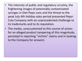 ? The intensity of public and regulatory scrutiny, the
frightening images of potentially contaminated
syringes in Diet Pepsi cans and the threat to the
peak July 4th holiday sales period presented Pepsi-
Cola Company with an unprecedented challenge to
its trademarks and to its reputation.
? The media, unaccustomed to this course of action
for an alleged product tampering of this magnitude,
persisted in reporting "victims" claims and in looking
to the Company for answers
 