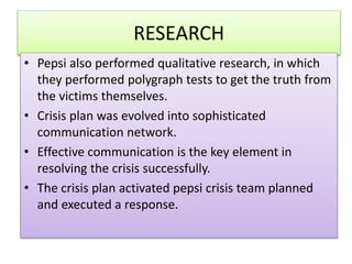 RESEARCH
? Pepsi also performed qualitative research, in which
they performed polygraph tests to get the truth from
the victims themselves.
? Crisis plan was evolved into sophisticated
communication network.
? Effective communication is the key element in
resolving the crisis successfully.
? The crisis plan activated pepsi crisis team planned
and executed a response.
 