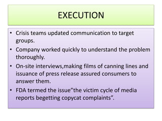 EXECUTION
? Crisis teams updated communication to target
groups.
? Company worked quickly to understand the problem
thoroughly.
? On-site interviews,making films of canning lines and
issuance of press release assured consumers to
answer them.
? FDA termed the issuethe victim cycle of media
reports begetting copycat complaints.
 