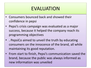EVALUATION
? Consumers bounced back and showed their
confidence in pepsi
? Pepsis crisis campaign was evaluated as a major
success, because it helped the company reach its
programming objectives
? . PepsiCo aimed to unveil the truth by educating
consumers on the innocence of the brand, all while
maintaining its good reputation.
? From start to finish, Pepsis communication saved the
brand, because the public was always informed as
new information was unveiled
 