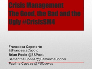 Crisis Management
The Good, the Bad and the
Ugly #CrisisSM4
Francesca Capotorto
@FrancescaCapoto
Brian Poole @BSPoole
Samantha Sonner@SamanthaSonner
Paulina Cuevas @PSCuevas
 