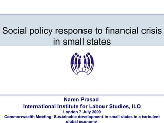 Social policy response to financial crisis
             in small states




                         Naren Prasad
         International Institute for Labour Studies, ILO
                          London 7 July 2009
Commonwealth Meeting: Sustainable development in small states in a turbulent
 