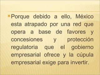 Porque debido a ello, México esta atrapado por una red que opera a base de favores y concesiones y protección regulatoria que el gobierno empresarial ofrece y la cúpula empresarial exige para invertir. 
