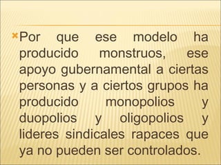 Por que ese modelo ha producido monstruos, ese apoyo gubernamental a ciertas personas y a ciertos grupos ha producido monopolios y duopolios y oligopolios y lideres sindicales rapaces que ya no pueden ser controlados.  