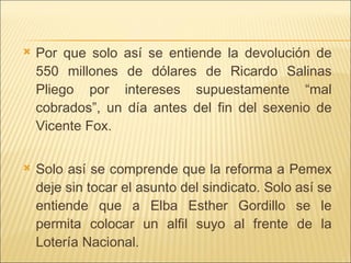 Por que solo así se entiende la devolución de 550 millones de dólares de Ricardo Salinas Pliego por intereses supuestamente “mal cobrados”, un día antes del fin del sexenio de Vicente Fox. Solo así se comprende que la reforma a Pemex deje sin tocar el asunto del sindicato. Solo así se entiende que a Elba Esther Gordillo se le permita colocar un alfil suyo al frente de la Lotería Nacional.  