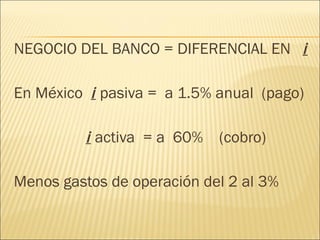 NEGOCIO DEL BANCO = DIFERENCIAL EN  i En México  i  pasiva =  a 1.5% anual  (pago)   i  activa  = a  60%  (cobro) Menos gastos de operación del 2 al 3% 