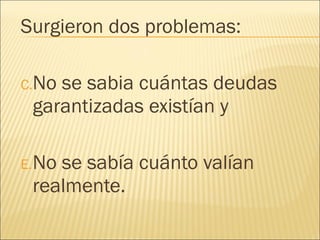 Surgieron dos problemas: No se sabia cuántas deudas garantizadas existían y  No se sabía cuánto valían realmente. 