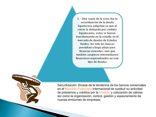 Securitización:  Dícese de la tendencia de los bancos comerciales en el  Mercado Financiero  internacional de sustituir su actividad de préstamos y créditos por la  Emisión  y colocación de valores así como la organización, control, gestión y asesoramiento de nuevas emisiones de empresas. 