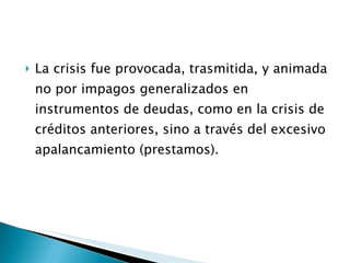 La crisis fue provocada, trasmitida, y animada no por impagos generalizados en instrumentos de deudas, como en la crisis de créditos anteriores, sino a través del excesivo apalancamiento (prestamos). 