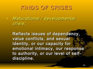 KINDS OF CRISESKINDS OF CRISES
• Maturational / developmentalMaturational / developmental
crisiscrisis::
Reflects issues of dependency,Reflects issues of dependency,
value conflicts, and sexualvalue conflicts, and sexual
identity, or our capacity foridentity, or our capacity for
emotional intimacy, our responseemotional intimacy, our response
to authority, or our level of self-to authority, or our level of self-
discipline.discipline.
1010
 