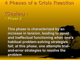 4 Phases of a Crisis Reaction4 Phases of a Crisis Reaction
(Caplan) :(Caplan) :
• Phase 2:Phase 2:
This phase is characterized by anThis phase is characterized by an
increase in tension, leading to upsetincrease in tension, leading to upset
and ineffectual functioning when one’sand ineffectual functioning when one’s
habitual problem-solving strategieshabitual problem-solving strategies
fail; at this phase, one attempts trial-fail; at this phase, one attempts trial-
and-error strategies to resolve theand-error strategies to resolve the
problemproblem 1414
 