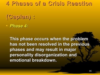4 Phases of a Crisis Reaction4 Phases of a Crisis Reaction
(Caplan) :(Caplan) :
• Phase 4:Phase 4:
This phase occurs when the problemThis phase occurs when the problem
has not been resolved in the previoushas not been resolved in the previous
phases and may result in majorphases and may result in major
personality disorganization andpersonality disorganization and
emotional breakdown.emotional breakdown.
1616
 