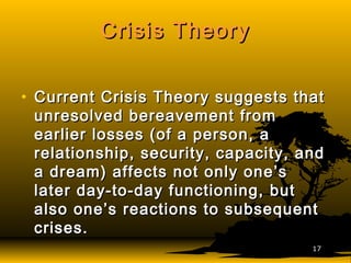 Crisis TheoryCrisis Theory
• Current Crisis Theory suggests thatCurrent Crisis Theory suggests that
unresolved bereavement fromunresolved bereavement from
earlier losses (of a person, aearlier losses (of a person, a
relationship, security, capacity, andrelationship, security, capacity, and
a dream) affects not only one’sa dream) affects not only one’s
later day-to-day functioning, butlater day-to-day functioning, but
also one’s reactions to subsequentalso one’s reactions to subsequent
crises.crises.
1717
 