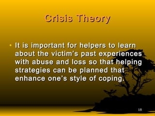 Crisis TheoryCrisis Theory
• It is important for helpers to learnIt is important for helpers to learn
about the victim’s past experiencesabout the victim’s past experiences
with abuse and loss so that helpingwith abuse and loss so that helping
strategies can be planned thatstrategies can be planned that
enhance one’s style of coping.enhance one’s style of coping.
1818
 