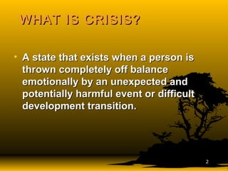 WHAT IS CRISIS?WHAT IS CRISIS?
• A state that exists when a person isA state that exists when a person is
thrown completely off balancethrown completely off balance
emotionally by an unexpected andemotionally by an unexpected and
potentially harmful event or difficultpotentially harmful event or difficult
development transition.development transition.
22
 