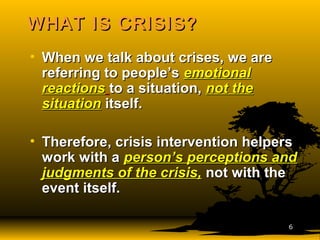 WHAT IS CRISIS?WHAT IS CRISIS?
• When we talk about crises, we areWhen we talk about crises, we are
referring to people’sreferring to people’s emotionalemotional
reactionsreactions to a situation,to a situation, not thenot the
situationsituation itself.itself.
• Therefore, crisis intervention helpersTherefore, crisis intervention helpers
work with awork with a person’s perceptions andperson’s perceptions and
judgments of the crisis,judgments of the crisis, not with thenot with the
event itself.event itself.
66
 