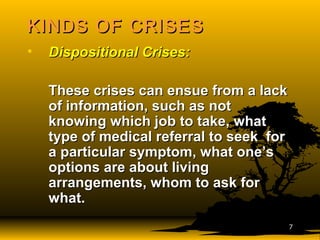 KINDS OF CRISESKINDS OF CRISES
• Dispositional Crises:Dispositional Crises:
These crises can ensue from a lackThese crises can ensue from a lack
of information, such as notof information, such as not
knowing which job to take, whatknowing which job to take, what
type of medical referral to seek fortype of medical referral to seek for
a particular symptom, what one’sa particular symptom, what one’s
options are about livingoptions are about living
arrangements, whom to ask forarrangements, whom to ask for
what.what.
77
 