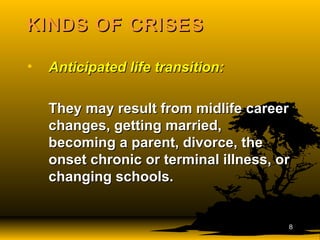 KINDS OF CRISESKINDS OF CRISES
• Anticipated life transition:Anticipated life transition:
They may result from midlife careerThey may result from midlife career
changes, getting married,changes, getting married,
becoming a parent, divorce, thebecoming a parent, divorce, the
onset chronic or terminal illness, oronset chronic or terminal illness, or
changing schools.changing schools.
88
 