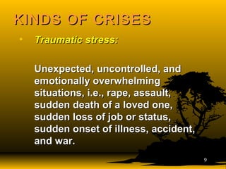 KINDS OF CRISESKINDS OF CRISES
• Traumatic stress:Traumatic stress:
Unexpected, uncontrolled, andUnexpected, uncontrolled, and
emotionally overwhelmingemotionally overwhelming
situations, i.e., rape, assault,situations, i.e., rape, assault,
sudden death of a loved one,sudden death of a loved one,
sudden loss of job or status,sudden loss of job or status,
sudden onset of illness, accident,sudden onset of illness, accident,
and war.and war.
99
 