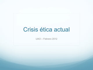 Crisis ética actual
     UAO – Febrero 2012
 