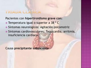 Pacientes con hipertiroidismo grave con:
 Temperatura igual o superior a 38 º C
 Síntomas neurológicos: Agitación psicomotriz
 Sintomas cardiovasculares: Taquicardia, arritmia,
insuficiencia cardíaca.

Causa precipitante subyacente

 