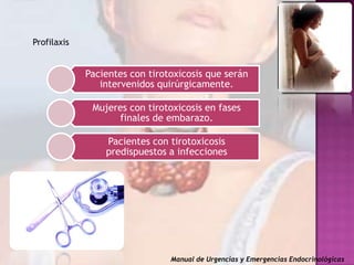 Profilaxis

Pacientes con tirotoxicosis que serán
intervenidos quirúrgicamente.
Mujeres con tirotoxicosis en fases
finales de embarazo.
Pacientes con tirotoxicosis
predispuestos a infecciones

Manual de Urgencias y Emergencias Endocrinológicas

 