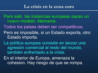 La crisis en la zona euro
Para salir, las instancias europeas sacan un
nuevo modelo: Alemania.
Todos los paises deben ser competitivos.
Pero es imposible, si un Estado exporta, otro
Estado importa.
La política europea consiste en lanzar una
agresión comercial al resto del mundo,
también enfrentado a la crisis.
En el interior de Europa, amenaza la
cohesion. Hay riesgo de que se rompa.

 