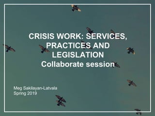 CRISIS WORK: SERVICES,
PRACTICES AND
LEGISLATION
Collaborate session
Meg Sakilayan-Latvala
Spring 2019
 
