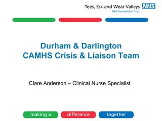 Durham & Darlington
CAMHS Crisis & Liaison Team
Clare Anderson – Clinical Nurse Specialist
 