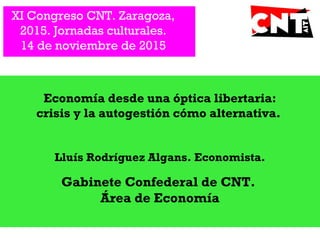 XI Congreso CNT. Zaragoza,
2015. Jornadas culturales.
14 de noviembre de 2015
Economía desde una óptica libertaria:
crisis y la autogestión cómo alternativa.
Lluís Rodríguez Algans. Economista.
Gabinete Confederal de CNT.
Área de Economía
 
