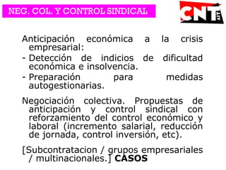 Anticipación económica a la crisis
empresarial:
- Detección de indicios de dificultad
económica e insolvencia.
- Preparación para medidas
autogestionarias.
Negociación colectiva. Propuestas de
anticipación y control sindical con
reforzamiento del control económico y
laboral (incremento salarial, reducción
de jornada, control inversión, etc).
[Subcontratacion / grupos empresariales
/ multinacionales.] CASOS
NEG. COL. Y CONTROL SINDICAL
 