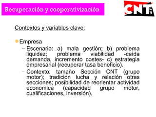 Contextos y variables clave:
Empresa
– Escenario: a) mala gestión; b) problema
liquidez; problema viabilidad -caída
demanda, incremento costes- c) estrategia
empresarial (recuperar tasa beneficio).
– Contexto: tamaño Sección CNT (grupo
motor); tradición lucha y relación otras
secciones; posibilidad de reorientar actividad
economica (capacidad grupo motor,
cualificaciones, inversión).
Recuperación y cooperativización
 