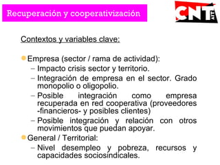Contextos y variables clave:
Empresa (sector / rama de actividad):
– Impacto crisis sector y territorio.
– Integración de empresa en el sector. Grado
monopolio o oligopolio.
– Posible integración como empresa
recuperada en red cooperativa (proveedores
-financieros- y posibles clientes)
– Posible integración y relación con otros
movimientos que puedan apoyar.
General / Territorial:
– Nivel desempleo y pobreza, recursos y
capacidades sociosindicales.
Recuperación y cooperativización
 