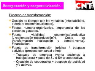 Proceso de transformación:
 Gestión de tiempos con las variables (intestabilidad,
deterioro económico/clientes).
 Faceta humana-organizativa. Importancia de las
personas gestoras.
 Faceta viabilidad económica/productiva
(¿reorientación-reconducción?). Coste de
transformación (valoración y compra-venta).
Financiación.
 Faceta de transformación jurídica / traspaso
actividad (proceso concursal o no):
– Traspaso de empresa (venta acciones a
trabajadores) + paso de SL ó SA a cooperativa.
– Creación de cooperativa + traspaso de actividad
y/o activos.
Recuperación y cooperativización
 