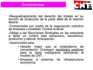 -Resquebrajamiento del derecho del trabajo en su
función de protección de la parte débil de la relación
laboral.
-Contrarrestar por medio de la negociación colectiva
de empresa y localidad. Control sindical.
-Obliga a las Seccciones Sindicales en las empresas
a tener un control más exhaustivo, económico,
productivo y laboral. Anticipación.
-Oportunidad para:
• Hacerlo mejor que el sindicalismo de
concertación. Conseguir resultados positivos
para la clase trabajadora reforzando el
modelo de CNT.
• Empezar a dotarnos de infraestructura
económica.
Conclusiones
 