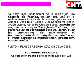 "la parte más fundamental de la misión de los
Comités de fábrica, taller, etc. está en el
sentido revolucionario de la misma, ya que estos
Comités, vencido el Estado y el Capitalismo por la
acción violenta de la Revolución Social, habrán de
ser, en sus respectivas jurisdicciones, los
gestores de la economía; esto es: serán ellos
los encargados de administrar el
funcionamiento de la máquina económica en
el triple aspecto de organización, producción
y distribución."
PUNTO 3º PLAN DE REORGANIZACIÓN DE LA C.N.T.
III CONGRESO DE LA C.N.T.
Celebrado en Madrid del 11 al 16 de junio de 1931
 