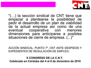 "(…) la sección sindical de CNT tiene que
empezar a plantearse la posibilidad de
pedir el desarrollo de un plan de viabilidad
de la actual empresa así como de una
eventual cooperativa con menores
dimensiones para anticiparse a posibles
situaciones de cierre de empresa. (...)"
ACCIÓN SINDICAL. PUNTO 7º. CNT ANTE DESPIDOS Y
EXPEDIENTES DE REGULACIÓN DE EMPLEO.
X CONGRESO DE LA C.N.T.
Celebrado en Córdoba del 4 al 8 de diciembre de 2010
 