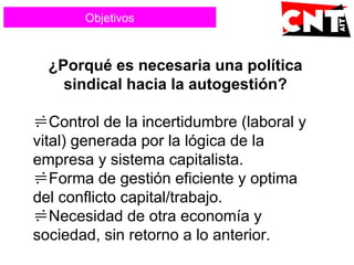 ¿Porqué es necesaria una política
sindical hacia la autogestión?
Control de la incertidumbre (laboral y
vital) generada por la lógica de la
empresa y sistema capitalista.
Forma de gestión eficiente y optima
del conflicto capital/trabajo.
Necesidad de otra economía y
sociedad, sin retorno a lo anterior.
Objetivos
 