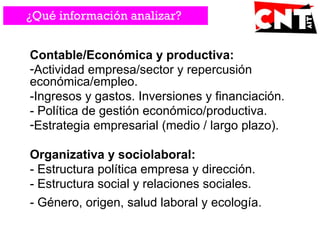 Contable/Económica y productiva:
-Actividad empresa/sector y repercusión
económica/empleo.
-Ingresos y gastos. Inversiones y financiación.
- Política de gestión económico/productiva.
-Estrategia empresarial (medio / largo plazo).
Organizativa y sociolaboral:
- Estructura política empresa y dirección.
- Estructura social y relaciones sociales.
- Género, origen, salud laboral y ecología.
¿Qué información analizar?
 