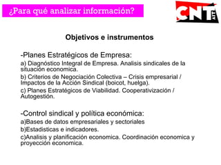 Objetivos e instrumentos
-Planes Estratégicos de Empresa:
a) Diagnóstico Integral de Empresa. Analisis sindicales de la
situación economica.
b) Criterios de Negociación Colectiva – Crisis empresarial /
Impactos de la Acción Sindical (boicot, huelga).
c) Planes Estratégicos de Viabilidad. Cooperativización /
Autogestión.
-Control sindical y política económica:
a)Bases de datos empresariales y sectoriales
b)Estadisticas e indicadores.
c)Analisis y planificación economica. Coordinación economica y
proyección economica.
¿Para qué analizar información?
 