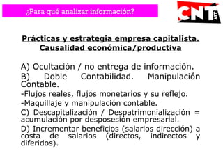 Prácticas y estrategia empresa capitalista.
Causalidad económica/productiva
A) Ocultación / no entrega de información.
B) Doble Contabilidad. Manipulación
Contable.
-Flujos reales, flujos monetarios y su reflejo.
-Maquillaje y manipulación contable.
C) Descapitalización / Despatrimonialización =
acumulación por desposesión empresarial.
D) Incrementar beneficios (salarios dirección) a
costa de salarios (directos, indirectos y
diferidos).
¿Para qué analizar información?
 