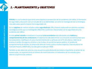 LOSESPAÑOLESANTELACRISISLOSESPAÑOLESANTELACRISIS
Ayudar a conocer es ayudar a vivir
 FESVIAL es una fundación que tiene como objetivo la prevención de los accidentes de tráfico, la formación
de seguridad y educación vial y el estudio de la accidentalidad, así como la investigación de la estrategias
más adecuadas para la mejorar de la seguridad vial.
 Con el objetivo de realizar estudios sobre seguridad vial, GfK y Fesvial colaborarán en distintos estudios
sociológicos en los que se investigarán diferentes cuestiones relacionadas con la seguridad vial y los
accidentes de tráfico.
 En este primer estudio se analizará si la actual crisis económica está afectando a los hábitos y
comportamientos de los conductores. El objetivo ha sido determinar si la situación económica hace que
los conductores modifiquen el uso y mantenimiento de su vehículo con el fin de ahorrar. Además se
analiza el cambio de seguros, el temor a las multas, el uso de transporte público, el cambio de
comportamiento al volante, la compra de vehículo nuevo y otros muchos aspectos. Este estudio lo ha
realizado Fesvial y EMER-Gfk y ha sido patrocinado por CNAE.
 También se dan datos de como la crisis económica esta afectando de manera importante al sector de las
autoescuelas, en aspectos como el número de matriculaciones o el abandono de los estudios para
obtener el permiso de conducir.
1.- PLANTEAMIENTO y OBJETIVOS
 