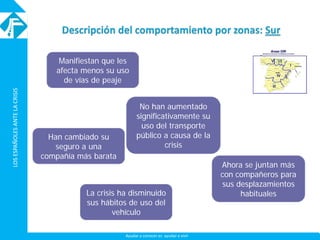 LOSESPAÑOLESANTELACRISISLOSESPAÑOLESANTELACRISIS
Ayudar a conocer es ayudar a vivir
Manifiestan que les
afecta menos su uso
de vías de peaje
Han cambiado su
seguro a una
compañía más barata
La crisis ha disminuido
sus hábitos de uso del
vehículo
No han aumentado
significativamente su
uso del transporte
público a causa de la
crisis
Ahora se juntan más
con compañeros para
sus desplazamientos
habituales
 