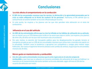 LOSESPAÑOLESANTELACRISISLOSESPAÑOLESANTELACRISIS
Ayudar a conocer es ayudar a vivir
Conclusiones
La crisis afecta al comportamiento en la conducción
 El 30% de los encuestados reconoce que los nervios, la distracción o la agresividad provocados por la
crisis se están reflejando en la forma de conducir de las personas”. Asimismo, el 9% admite que su
actitud frente al volante también se ha visto influenciada por la crisis.
 En este punto, las mujeres y los jóvenes son las que más perciben esta alteración en el resto de
conductores.
Influencia en el uso del vehículo
 Un 28% de los entrevistados afirma que la crisis ha influido en los hábitos de utilización de su vehículo,
con un menor uso y un 27% destaca que incide en las veces que viaja en coche. Las mujeres y los jóvenes
de entre 18 y 29 años son los que más reconocen esta circunstancia.
 Por este motivo, la elección del transporte público para los desplazamientos ha ganado terreno al
transporte privado ya que un 19% de los encuestados reconoce que utiliza más a menudo esta opción en
la actualidad. También crece la tendencia a agruparse con compañeros o amigos para realizar viajes
habituales. De nuevo el segmento femenino destaca este cambio de actitud, al igual que los encuestados
menores de 29 años.
Menor gasto en mantenimiento y combustible
 Uno de cada cuatro entrevistados reconoce que la crisis repercute en el acto de compra de
combustible, y que hace que se adquiera en menores cantidades de carburante de lo que era habitual. La
inversión en el mantenimiento del coche también se ha visto afectada, según afirman el 21% de los
usuarios de vehículos con motor.
 