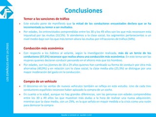 LOSESPAÑOLESANTELACRISISLOSESPAÑOLESANTELACRISIS
Ayudar a conocer es ayudar a vivir
Conclusiones
Temor a las sanciones de tráfico
 Este estudio pone de manifiesto que la mitad de los conductores encuestados declara que se ha
incrementado su temor a ser multados.
 Por edades, los entrevistados comprendidas entre los 30 y los 49 años son los que más reconocen esta
inquietud por las multas (53,5%). Si atendemos a la clase social, los segmentos pertenecientes a un
nivel medio-bajo son los que más temen ahora las multas por infracciones de tráfico (34%).
Conducción más económica
 Con respecto a los hábitos al volante, según la investigación realizada, más de un tercio de los
conductores (37,5%) reconoce que realiza ahora una conducción más económica. En este tema son las
mujeres quienes declaran conducir pensando en el ahorro más que los hombres.
 Por edades, son los jóvenes de 18 a 29 años quienes han cambiado su forma de conducir por otra más
ahorrativa (40,9%) y en relación con la clase social, la clase media-alta (25,3%) se distingue por una
mayor moderación del gasto en la conducción.
Compra de un vehículo
 El descenso en las ventas de nuevos vehículos también se refleja en este estudio. Uno de cada tres
conductores españoles reconoce haber aplazado la compra de un coche.
 En cuanto a la edad, aunque no hay grandes diferencias, son las personas con edades comprendidas
entre los 30 a 49 años las que muestran más dudas a la hora de realizar una nueva adquisición;
mientras que la clase media, con un 29%, es la que señala en mayor medida a la crisis como una razón
para demorar la compra.
 