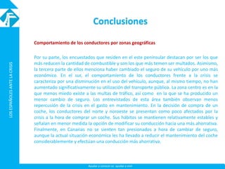 LOSESPAÑOLESANTELACRISISLOSESPAÑOLESANTELACRISIS
Ayudar a conocer es ayudar a vivir
Conclusiones
Comportamiento de los conductores por zonas geográficas
Por su parte, los encuestados que residen en el este peninsular destacan por ser los que
más reducen la cantidad de combustible y son los que más temen ser multados. Asimismo,
la tercera parte de ellos menciona haber cambiado el seguro de su vehículo por uno más
económico. En el sur, el comportamiento de los conductores frente a la crisis se
caracteriza por una disminución en el uso del vehículo, aunque, al mismo tiempo, no han
aumentado significativamente su utilización del transporte público. La zona centro es en la
que menos miedo existe a las multas de tráfico, así como en la que se ha producido un
menor cambio de seguro. Los entrevistados de esta área también observan menos
repercusión de la crisis en el gasto en mantenimiento. En la decisión de compra de un
coche, los conductores del norte y noroeste se presentan como poco afectados por la
crisis a la hora de comprar un coche. Sus hábitos se mantienen relativamente estables y
señalan en menor medida la opción de modificar su conducción hacia una más ahorrativa.
Finalmente, en Canarias no se sienten tan presionados a hora de cambiar de seguro,
aunque la actual situación económica les ha llevado a reducir el mantenimiento del coche
considerablemente y efectúan una conducción más ahorrativa.
 
