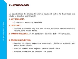 LOSESPAÑOLESANTELACRISIS
Las características del Ómnibus Gf-Emerk a través del cual se ha desarrollado este
estudio se describen a continuación
1. METODOLOGÍA:
Entrevista personal domiciliaria CAPI
2. UNIVERSO :
Población española de 15 y más años de edad, residentes en todo el territorio
nacional, salvo Ceuta, Melilla.
3. TAMAÑO MUESTRAL : 1.006 conductores obtenidos de N=1972 entrevistas.
4. SELECCIÓN MUESTRAL
Muestreo estratificado proporcional según región y hábitat de residencia, sexo
y edad del entrevistado.
Selección aleatoria de los hogares a partir de sección censal.
Selección del individuo por cuotas de sexo y edad
2.- METODOLOGÍA
 