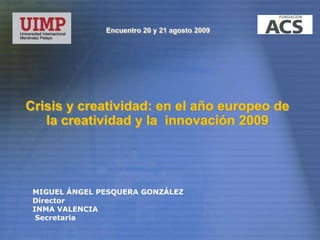 Encuentro 20 y 21 agosto 2009 Crisis y creatividad: en el año europeo de la creatividad y la  innovación 2009 MIGUEL ÁNGEL PESQUERA GONZÁLEZ Director INMA VALENCIA  Secretaria 